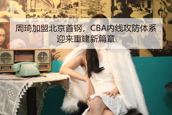 周琦加盟北京首钢，CBA内线攻防体系迎来重建新篇章