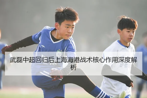 武磊中超回归后上海海港战术核心作用深度解析
