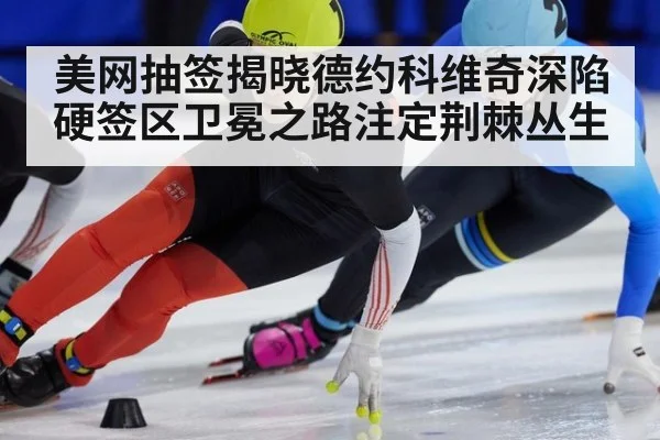 美网抽签揭晓德约科维奇深陷硬签区卫冕之路注定荆棘丛生