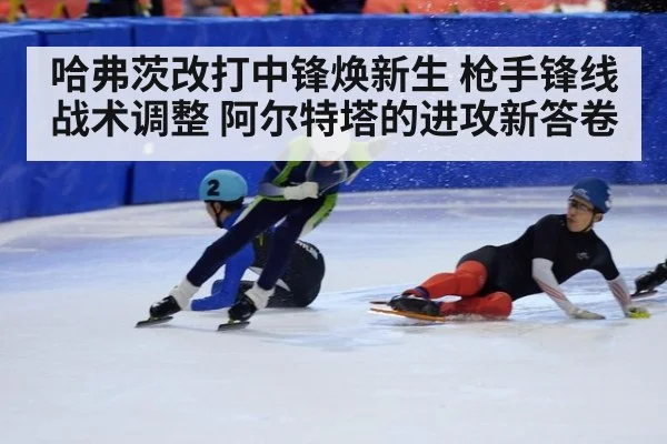 哈弗茨改打中锋焕新生 枪手锋线战术调整 阿尔特塔的进攻新答卷