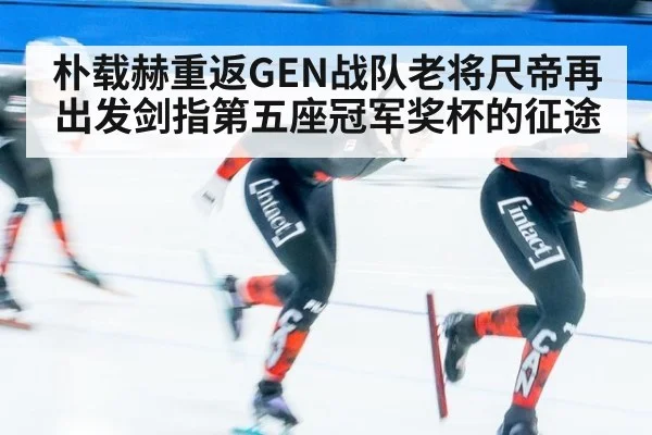 朴载赫重返GEN战队老将尺帝再出发剑指第五座冠军奖杯的征途